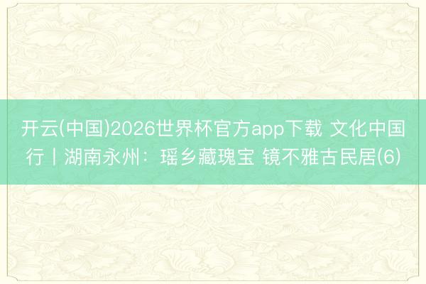 开云(中国)2026世界杯官方app下载 文化中国行丨湖南永州:瑶乡藏瑰宝 镜不雅古民居(6)