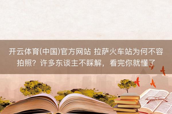 开云体育(中国)官方网站 拉萨火车站为何不容拍照？许多东谈主不睬解，看完你就懂了