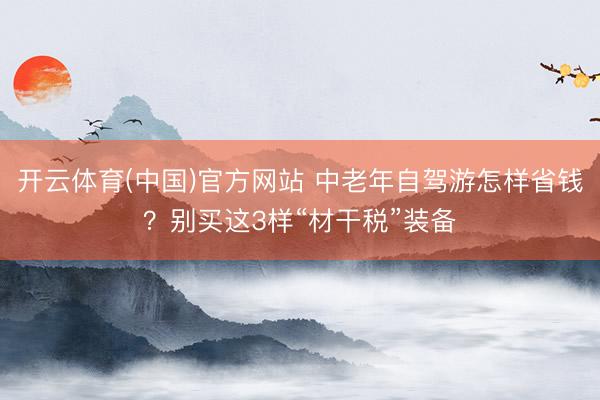 开云体育(中国)官方网站 中老年自驾游怎样省钱？别买这3样“材干税”装备