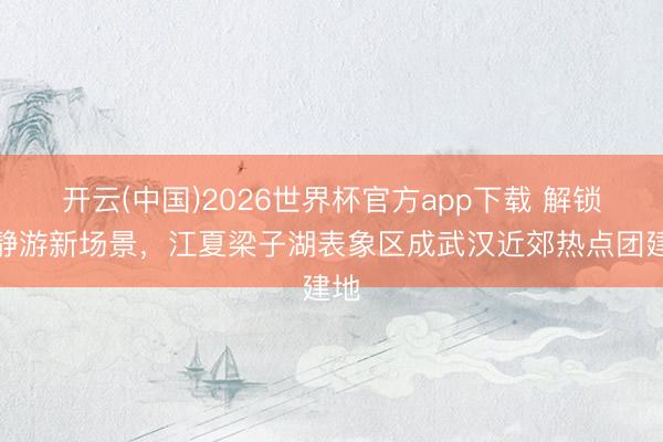 开云(中国)2026世界杯官方app下载 解锁安静游新场景，江夏梁子湖表象区成武汉近郊热点团建地