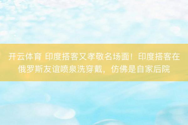 开云体育 印度搭客又孝敬名场面！印度搭客在俄罗斯友谊喷泉洗穿戴，仿佛是自家后院