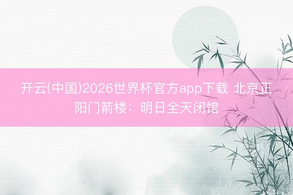 开云(中国)2026世界杯官方app下载 北京正阳门箭楼：明日全天闭馆