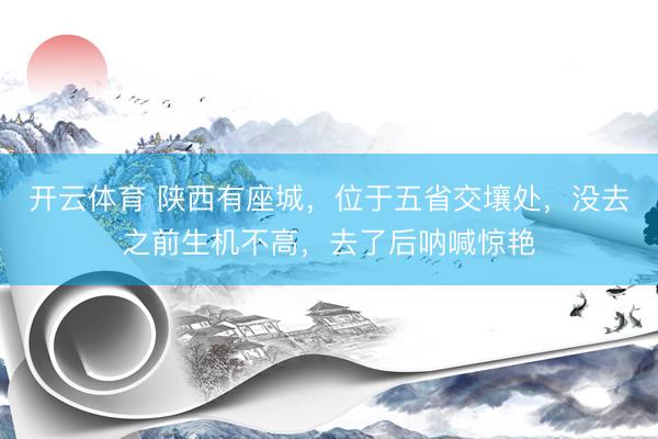 开云体育 陕西有座城，位于五省交壤处，没去之前生机不高，去了后呐喊惊艳