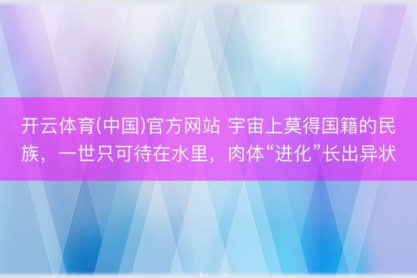 开云体育(中国)官方网站 宇宙上莫得国籍的民族，一世只可待在水里，肉体“进化”长出异状
