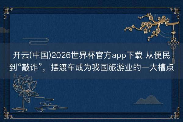 开云(中国)2026世界杯官方app下载 从便民到“敲诈”，摆渡车成为我国旅游业的一大槽点