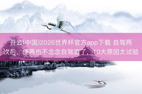 开云(中国)2026世界杯官方app下载 自驾两次后，便再也不念念自驾游了，10大原因太试验