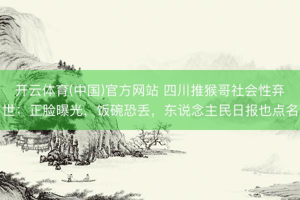 开云体育(中国)官方网站 四川推猴哥社会性弃世：正脸曝光，饭碗恐丢，东说念主民日报也点名