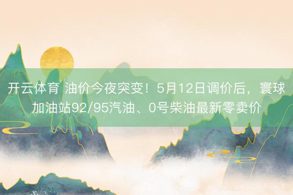 开云体育 油价今夜突变！5月12日调价后，寰球加油站92/95汽油、0号柴油最新零卖价
