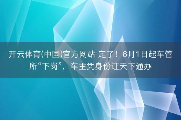 开云体育(中国)官方网站 定了！6月1日起车管所“下岗”，车主凭身份证天下通办