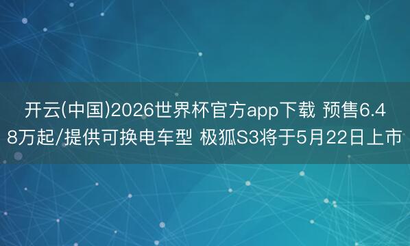 开云(中国)2026世界杯官方app下载 预售6.48万起/提供可换电车型 极狐S3将于5月22日上市