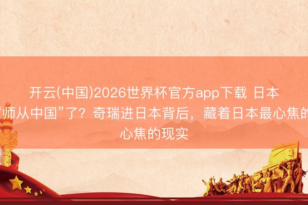 开云(中国)2026世界杯官方app下载 日本启动“师从中国”了？奇瑞进日本背后，藏着日本最心焦的现实