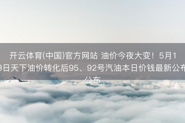 开云体育(中国)官方网站 油价今夜大变！5月13日天下油价转化后95、92号汽油本日价钱最新公布