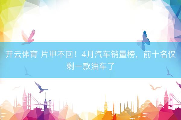 开云体育 片甲不回！4月汽车销量榜，前十名仅剩一款油车了