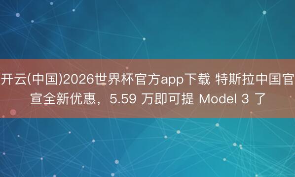 开云(中国)2026世界杯官方app下载 特斯拉中国官宣全新优惠，5.59 万即可提 Model 3 了