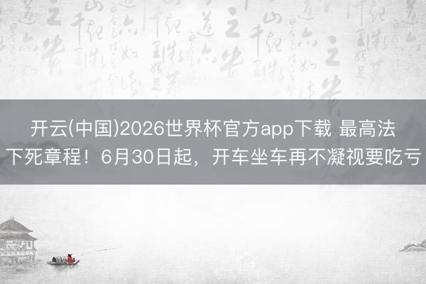 开云(中国)2026世界杯官方app下载 最高法下死章程！6月30日起，开车坐车再不凝视要吃亏