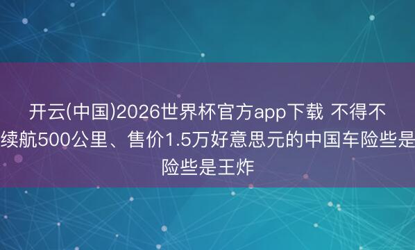 开云(中国)2026世界杯官方app下载 不得不怕！续航500公里、售价1.5万好意思元的中国车险些是王炸