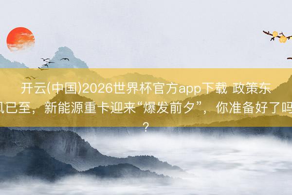 开云(中国)2026世界杯官方app下载 政策东风已至，新能源重卡迎来“爆发前夕”，你准备好了吗？