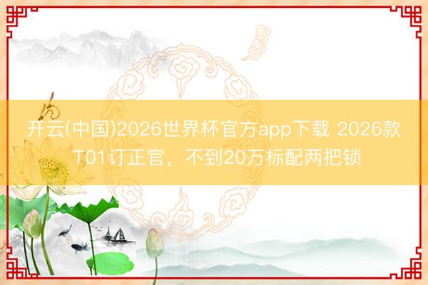 开云(中国)2026世界杯官方app下载 2026款 T01订正官，不到20万标配两把锁