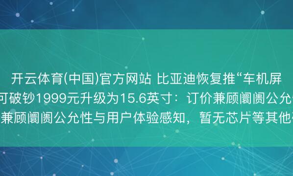 开云体育(中国)官方网站 比亚迪恢复推“车机屏幕小换大”劳动，车主可破钞1999元升级为15.6英寸：订价兼顾阛阓公允性与用户体验感知，暂无芯片等其他硬件升级缠绵