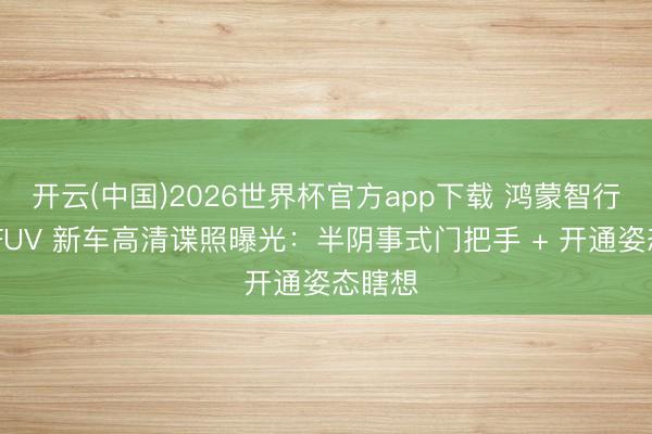 开云(中国)2026世界杯官方app下载 鸿蒙智行智界 FUV 新车高清谍照曝光：半阴事式门把手 + 开通姿态瞎想