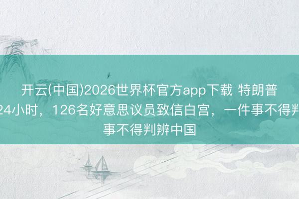 开云(中国)2026世界杯官方app下载 特朗普开赴前24小时，126名好意思议员致信白宫，一件事不得判辨中国