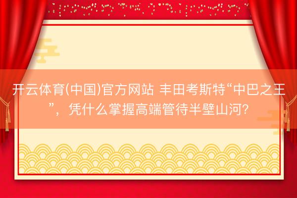 开云体育(中国)官方网站 丰田考斯特“中巴之王”，凭什么掌握高端管待半壁山河？