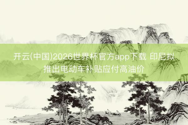 开云(中国)2026世界杯官方app下载 印尼拟推出电动车补贴应付高油价