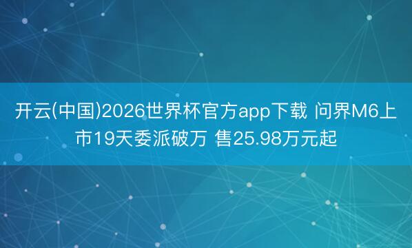 开云(中国)2026世界杯官方app下载 问界M6上市19天委派破万 售25.98万元起
