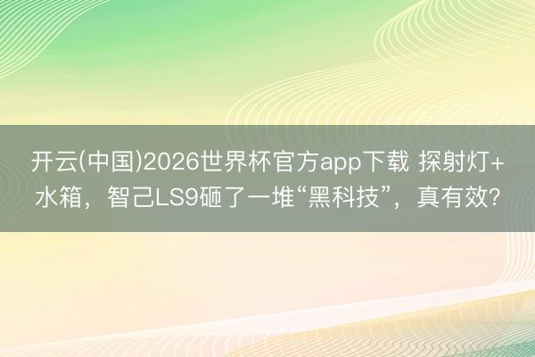 开云(中国)2026世界杯官方app下载 探射灯+水箱，智己LS9砸了一堆“黑科技”，真有效？