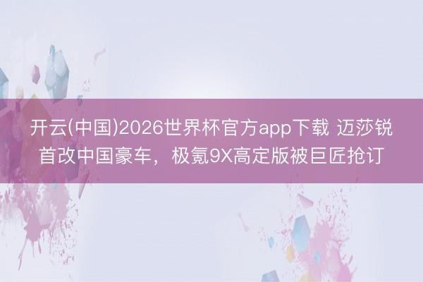开云(中国)2026世界杯官方app下载 迈莎锐首改中国豪车，极氪9X高定版被巨匠抢订