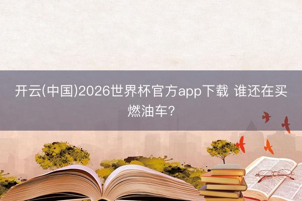开云(中国)2026世界杯官方app下载 谁还在买燃油车？