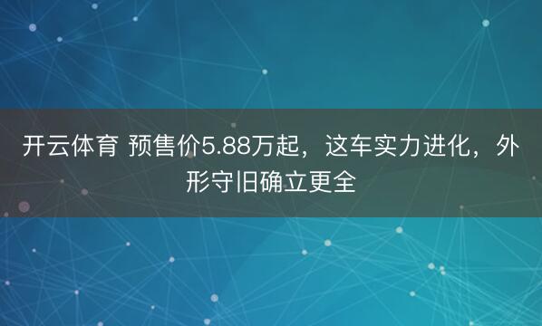开云体育 预售价5.88万起，这车实力进化，外形守旧确立更全