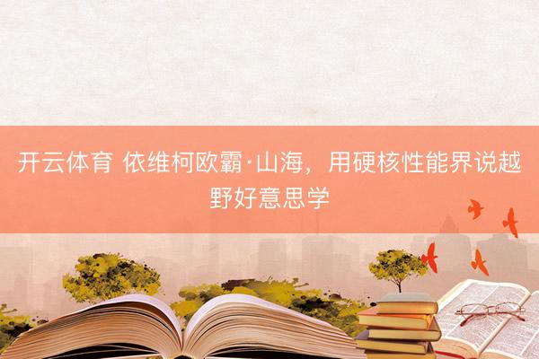 开云体育 依维柯欧霸·山海，用硬核性能界说越野好意思学