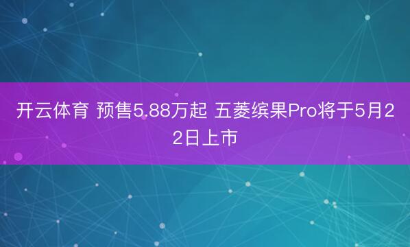 开云体育 预售5.88万起 五菱缤果Pro将于5月22日上市