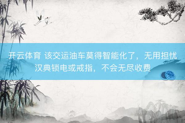 开云体育 该交运油车莫得智能化了，无用担忧汉典锁电或戒指，不会无尽收费