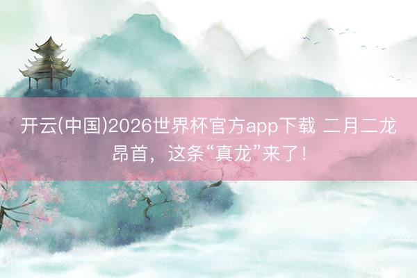 开云(中国)2026世界杯官方app下载 二月二龙昂首，这条“真龙”来了！