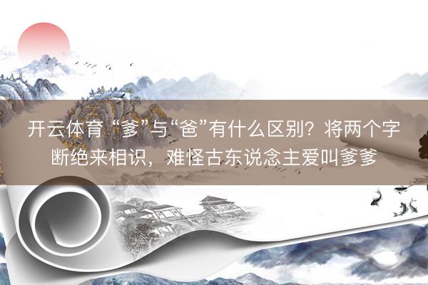 开云体育 “爹”与“爸”有什么区别？将两个字断绝来相识，难怪古东说念主爱叫爹爹
