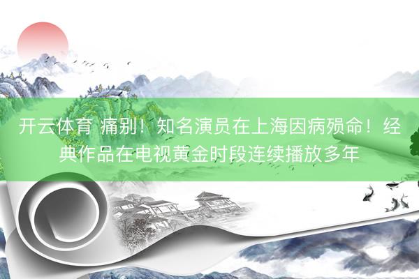 开云体育 痛别！知名演员在上海因病殒命！经典作品在电视黄金时段连续播放多年