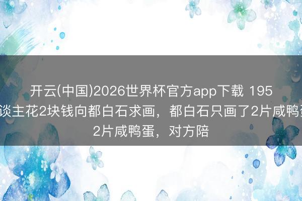开云(中国)2026世界杯官方app下载 1953年，有东谈主花2块钱向都白石求画，都白石只画了2片咸鸭蛋，对方陪