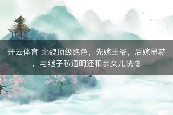 开云体育 北魏顶级绝色，先嫁王爷，后嫁显赫，与继子私通明还和亲女儿恍惚