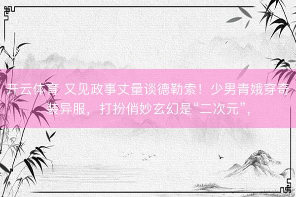 开云体育 又见政事丈量谈德勒索！少男青娥穿奇装异服，打扮俏妙玄幻是“二次元”，