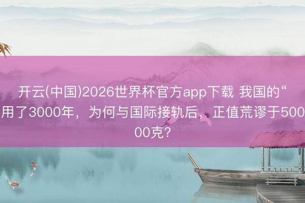 开云(中国)2026世界杯官方app下载 我国的“斤”用了3000年，为何与国际接轨后，正值荒谬于500克？