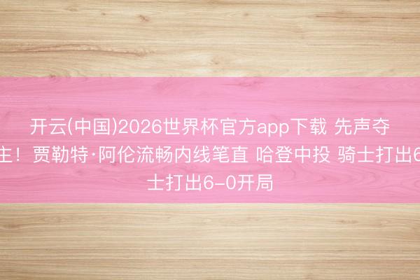 开云(中国)2026世界杯官方app下载 先声夺东说念主！贾勒特·阿伦流畅内线笔直 哈登中投 骑士打出6-0开局