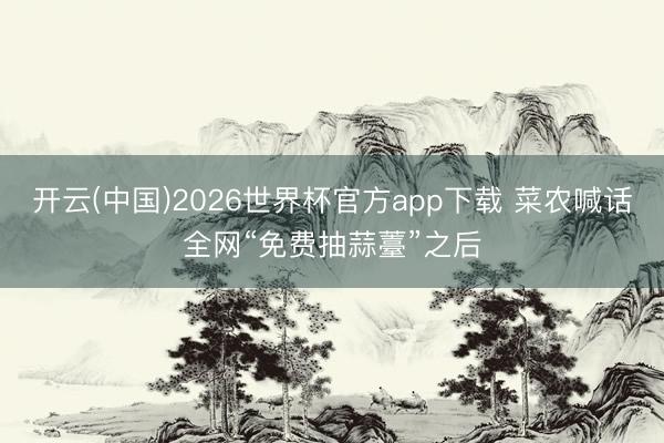 开云(中国)2026世界杯官方app下载 菜农喊话全网“免费抽蒜薹”之后