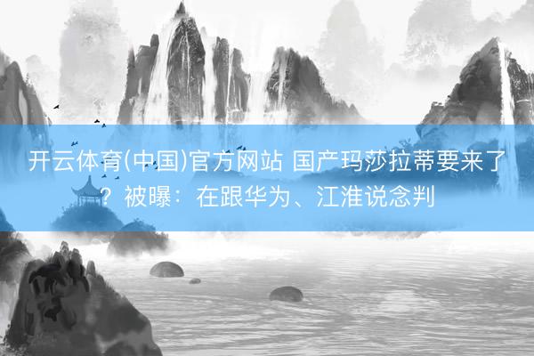 开云体育(中国)官方网站 国产玛莎拉蒂要来了？被曝：在跟华为、江淮说念判