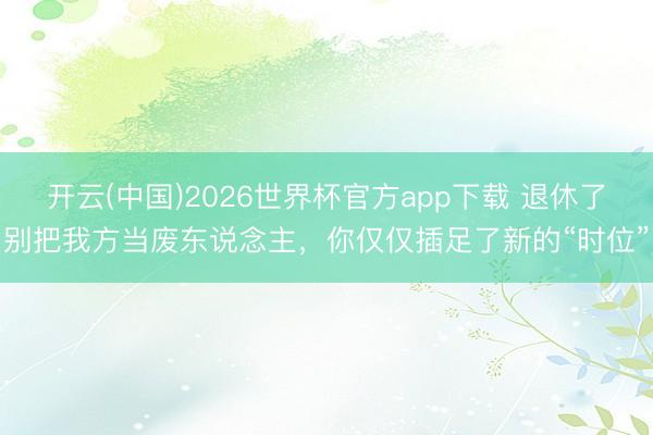 开云(中国)2026世界杯官方app下载 退休了别把我方当废东说念主，你仅仅插足了新的“时位”