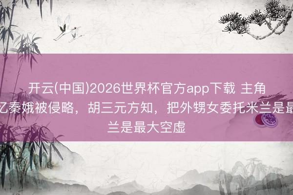 开云(中国)2026世界杯官方app下载 主角：直到忆秦娥被侵略，胡三元方知，把外甥女委托米兰是最大空虚