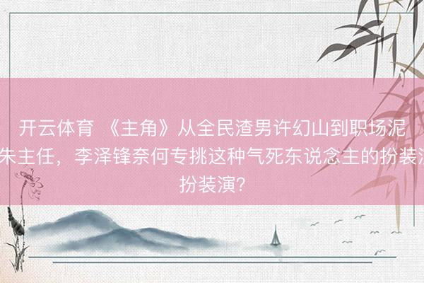 开云体育 《主角》从全民渣男许幻山到职场泥鳅朱主任，李泽锋奈何专挑这种气死东说念主的扮装演？