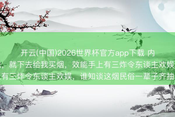 开云(中国)2026世界杯官方app下载 内助说：如果我能打得赢她，就下去给我买烟，效能手上有三炸令东谈主欢娱，谁知谈这烟民俗一辈子齐抽不够