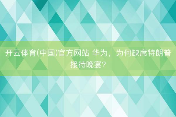 开云体育(中国)官方网站 华为，为何缺席特朗普接待晚宴?
